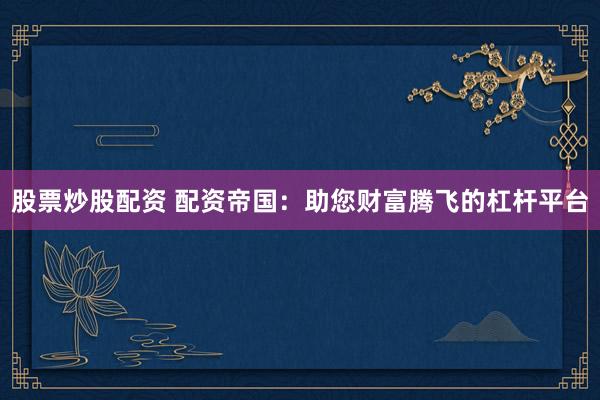 股票炒股配资 配资帝国：助您财富腾飞的杠杆平台