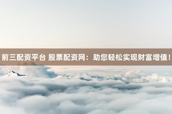 前三配资平台 股票配资网：助您轻松实现财富增值！