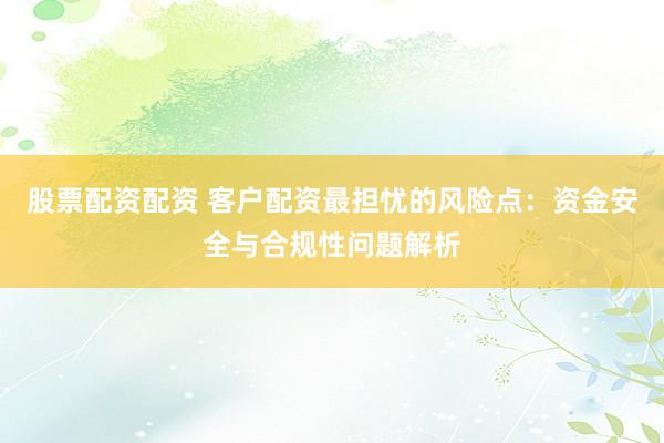 股票配资配资 客户配资最担忧的风险点：资金安全与合规性问题解析