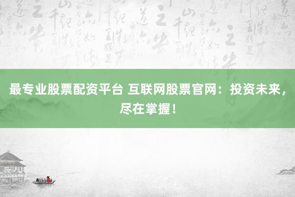 最专业股票配资平台 互联网股票官网：投资未来，尽在掌握！