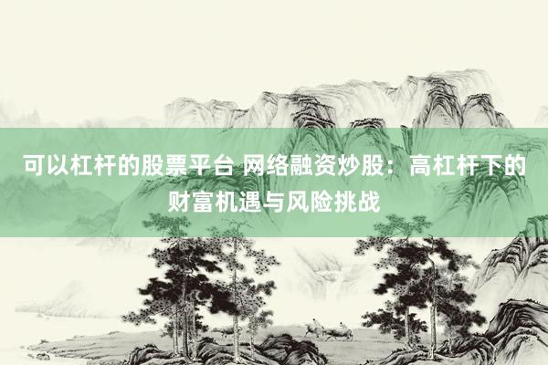 可以杠杆的股票平台 网络融资炒股：高杠杆下的财富机遇与风险挑战