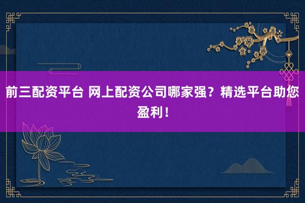 前三配资平台 网上配资公司哪家强？精选平台助您盈利！
