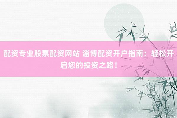 配资专业股票配资网站 淄博配资开户指南：轻松开启您的投资之路！