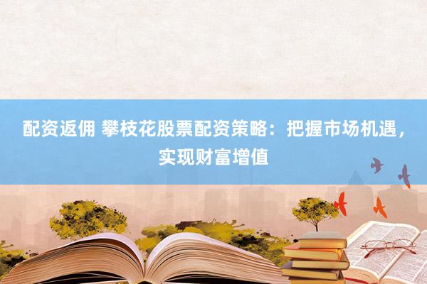 配资返佣 攀枝花股票配资策略：把握市场机遇，实现财富增值
