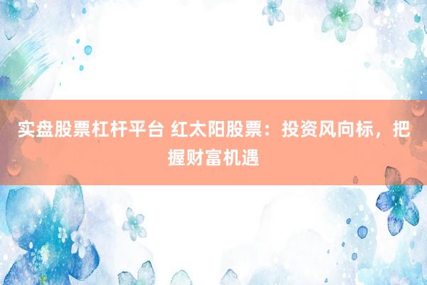 实盘股票杠杆平台 红太阳股票：投资风向标，把握财富机遇