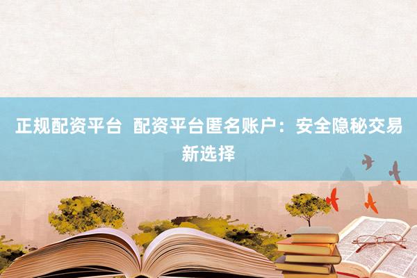 正规配资平台  配资平台匿名账户:安全隐秘交易新选择