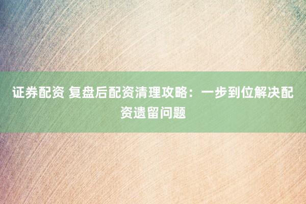 证券配资 复盘后配资清理攻略:一步到位解决配资遗留问题
