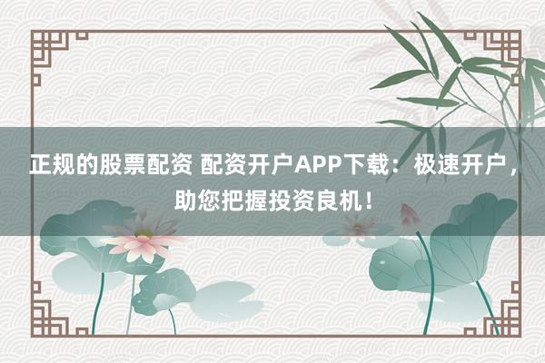 正规的股票配资 配资开户APP下载:极速开户,助您把握投资良机!