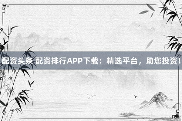配资头条 配资排行APP下载:精选平台,助您投资!