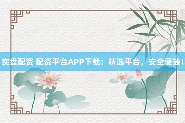 实盘配资 配资平台APP下载:精选平台,安全便捷!