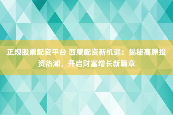 正规股票配资平台 西藏配资新机遇：揭秘高原投资热潮，开启财富增长新篇章