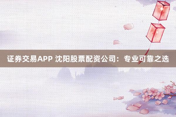 证券交易APP 沈阳股票配资公司:专业可靠之选