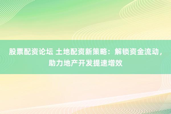 股票配资论坛 土地配资新策略：解锁资金流动，助力地产开发提速增效