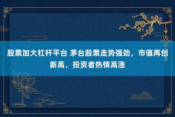 股票加大杠杆平台 茅台股票走势强劲,市值再创新高,投资者热情高涨