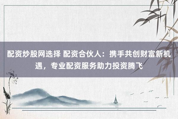 配资炒股网选择 配资合伙人：携手共创财富新机遇，专业配资服务助力投资腾飞