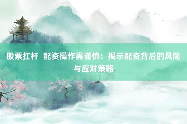 股票扛杆  配资操作需谨慎：揭示配资背后的风险与应对策略