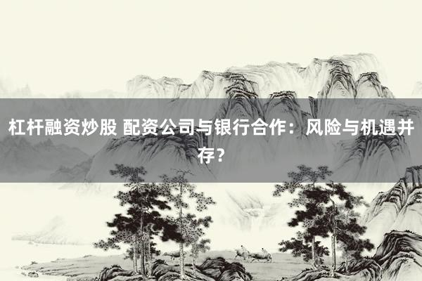 杠杆融资炒股 配资公司与银行合作:风险与机遇并存?