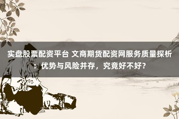 实盘股票配资平台 文商期货配资网服务质量探析：优势与风险并存，究竟好不好？