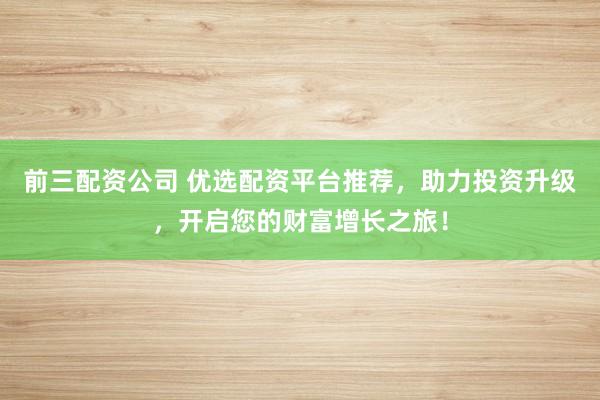 前三配资公司 优选配资平台推荐，助力投资升级，开启您的财富增长之旅！