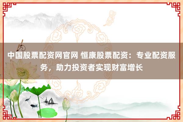 中国股票配资网官网 恒康股票配资:专业配资服务,助力投资者实现财富增长