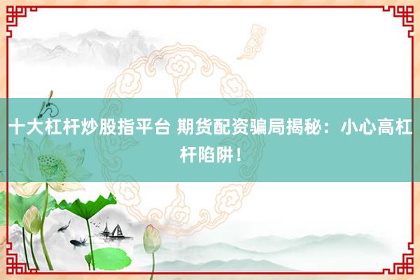 十大杠杆炒股指平台 期货配资骗局揭秘：小心高杠杆陷阱！