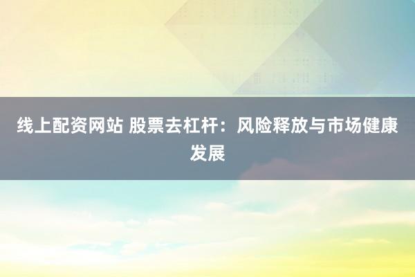 线上配资网站 股票去杠杆：风险释放与市场健康发展