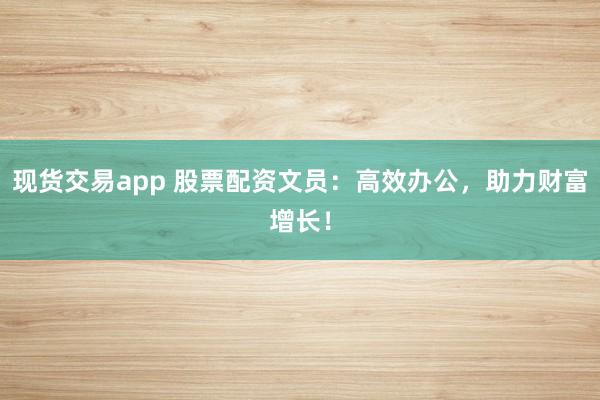 现货交易app 股票配资文员：高效办公，助力财富增长！