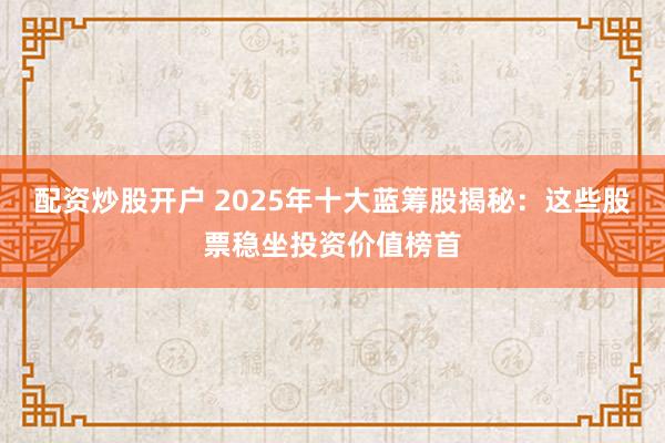配资炒股开户 2025年十大蓝筹股揭秘：这些股票稳坐投资价值榜首