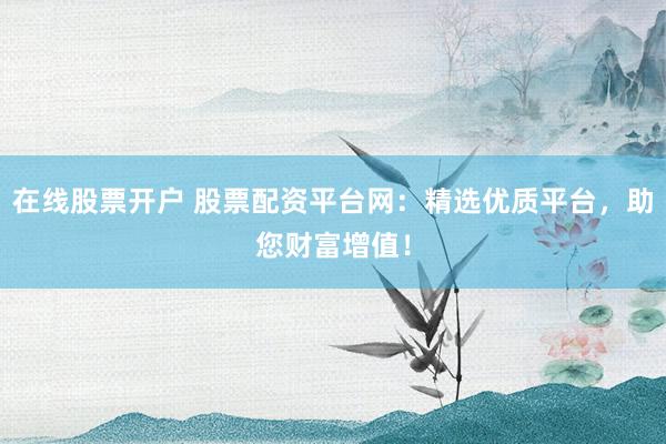 在线股票开户 股票配资平台网：精选优质平台，助您财富增值！