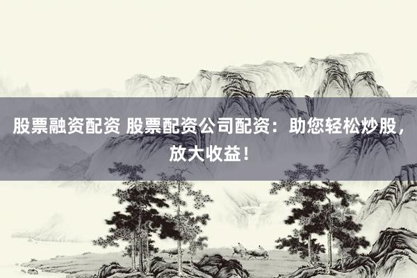 股票融资配资 股票配资公司配资：助您轻松炒股，放大收益！