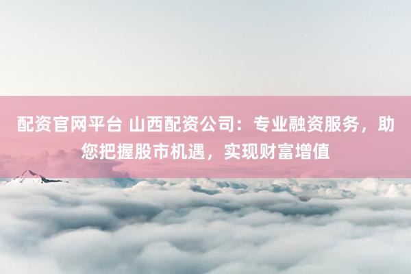 配资官网平台 山西配资公司：专业融资服务，助您把握股市机遇，实现财富增值