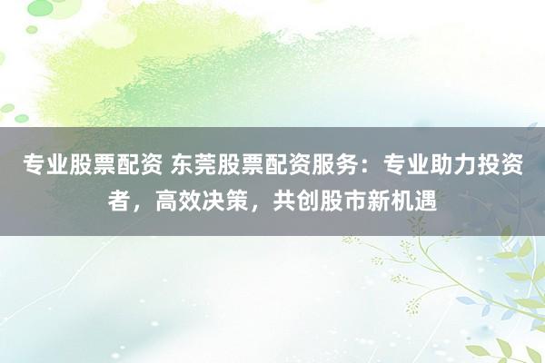 专业股票配资 东莞股票配资服务：专业助力投资者，高效决策，共创股市新机遇