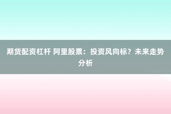 期货配资杠杆 阿里股票：投资风向标？未来走势分析