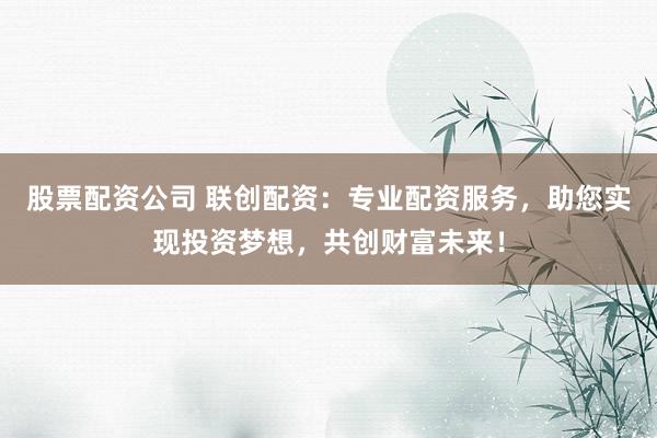 股票配资公司 联创配资：专业配资服务，助您实现投资梦想，共创财富未来！