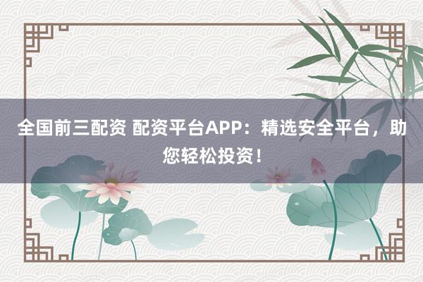 全国前三配资 配资平台APP:精选安全平台,助您轻松投资!