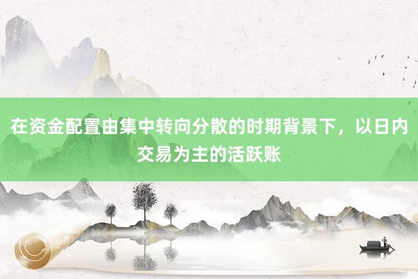 在资金配置由集中转向分散的时期背景下，以日内交易为主的活跃账