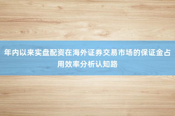 年内以来实盘配资在海外证券交易市场的保证金占用效率分析认知路