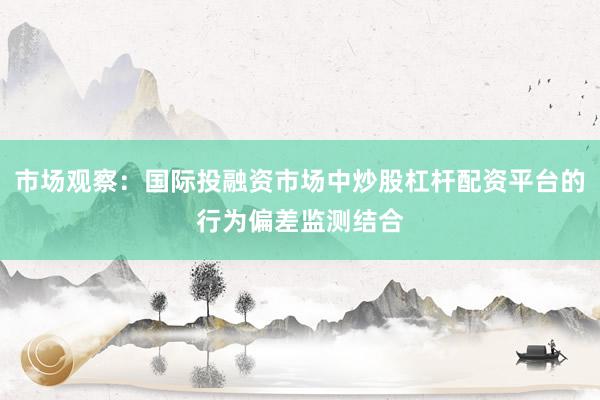 市场观察：国际投融资市场中炒股杠杆配资平台的行为偏差监测结合