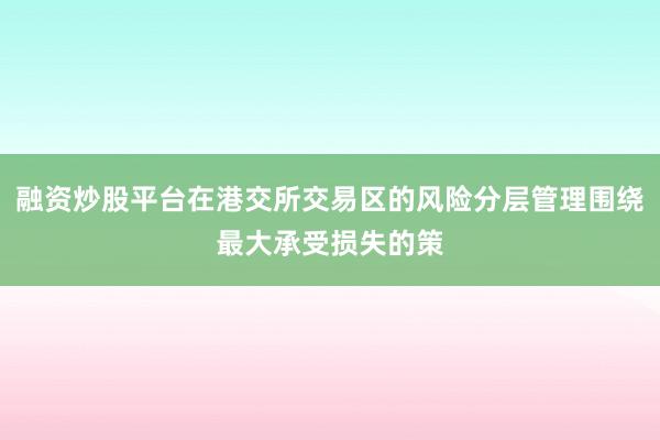 融资炒股平台在港交所交易区的风险分层管理围绕最大承受损失的策