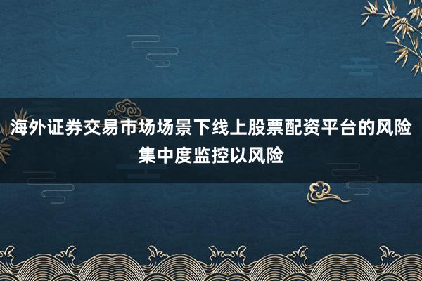 海外证券交易市场场景下线上股票配资平台的风险集中度监控以风险