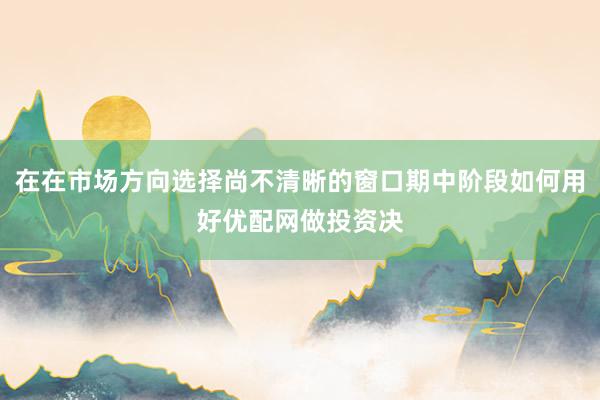 在在市场方向选择尚不清晰的窗口期中阶段如何用好优配网做投资决