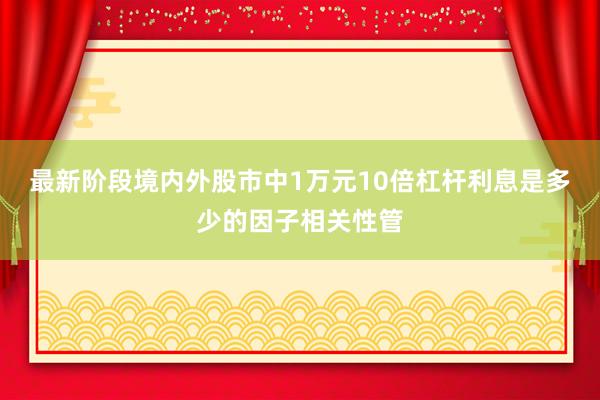 最新阶段境内外股市中1万元10倍杠杆利息是多少的因子相关性管