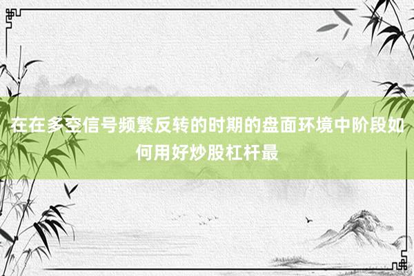 在在多空信号频繁反转的时期的盘面环境中阶段如何用好炒股杠杆最