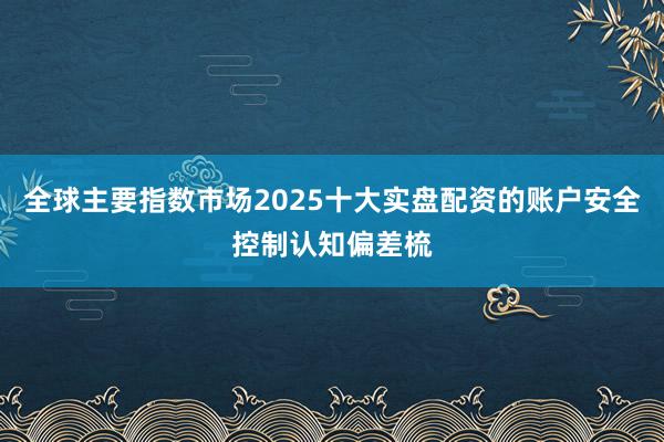 全球主要指数市场2025十大实盘配资的账户安全控制认知偏差梳