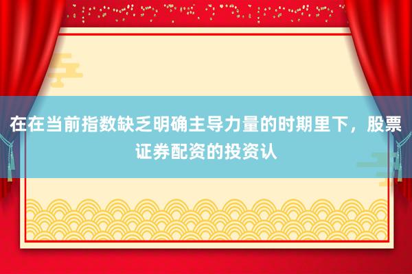 在在当前指数缺乏明确主导力量的时期里下，股票证券配资的投资认
