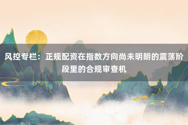 风控专栏：正规配资在指数方向尚未明朗的震荡阶段里的合规审查机