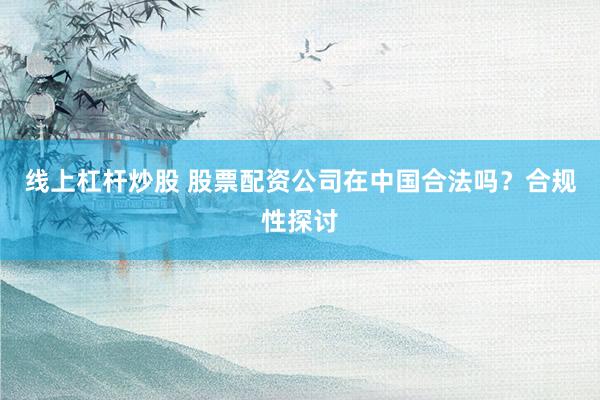 线上杠杆炒股 股票配资公司在中国合法吗？合规性探讨