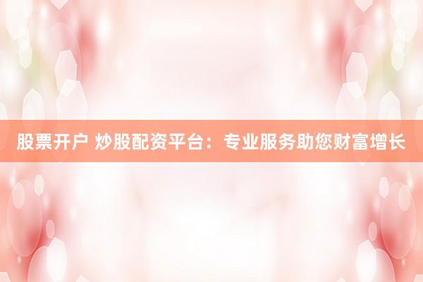 股票开户 炒股配资平台：专业服务助您财富增长