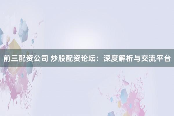 前三配资公司 炒股配资论坛：深度解析与交流平台