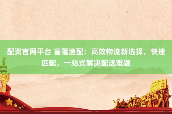 配资官网平台 富隆速配：高效物流新选择，快速匹配，一站式解决配送难题